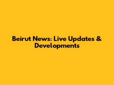 Beirut News: Live Updates & Developments