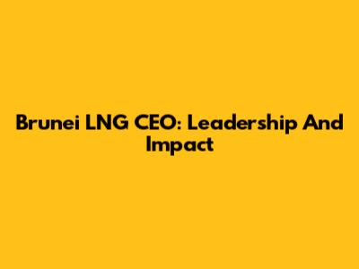 Brunei LNG CEO: Leadership And Impact
