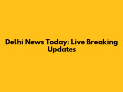 Delhi News Today: Live Breaking Updates