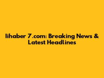 Iihaber 7.com: Breaking News & Latest Headlines