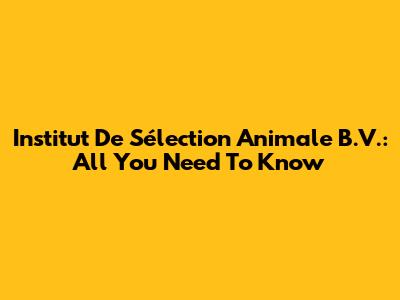 Institut De Sélection Animale B.V.: All You Need To Know