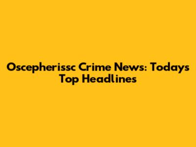 Oscepherissc Crime News: Today's Top Headlines