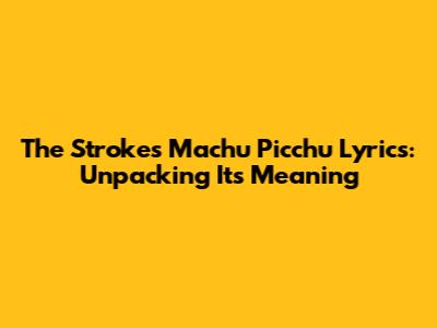 The Strokes 'Machu Picchu' Lyrics: Unpacking Its Meaning