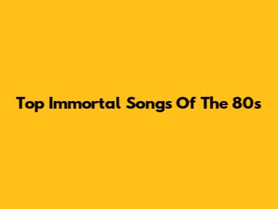 Top Immortal Songs Of The 80s