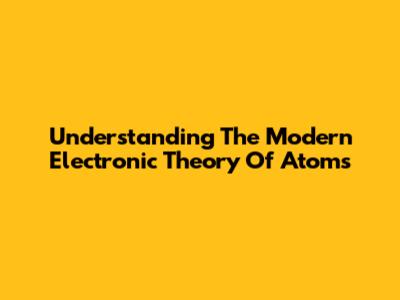 Understanding The Modern Electronic Theory Of Atoms
